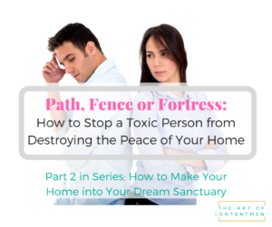 Our homes are supposed to protect and nurture us, but what do we do when a toxic person is stealing the peace from our lives? Use the Path, Fence, or Fortress technique to confront, contain and correct toxic behavior. Part 2 in the series: How to make your home into your dream sanctuary.